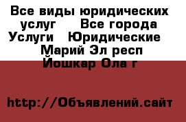 Все виды юридических услуг.  - Все города Услуги » Юридические   . Марий Эл респ.,Йошкар-Ола г.